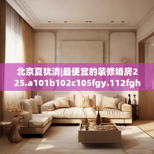北京夏犹清|最便宜的装修婚房225.a101b102c105fgy.112fghfd