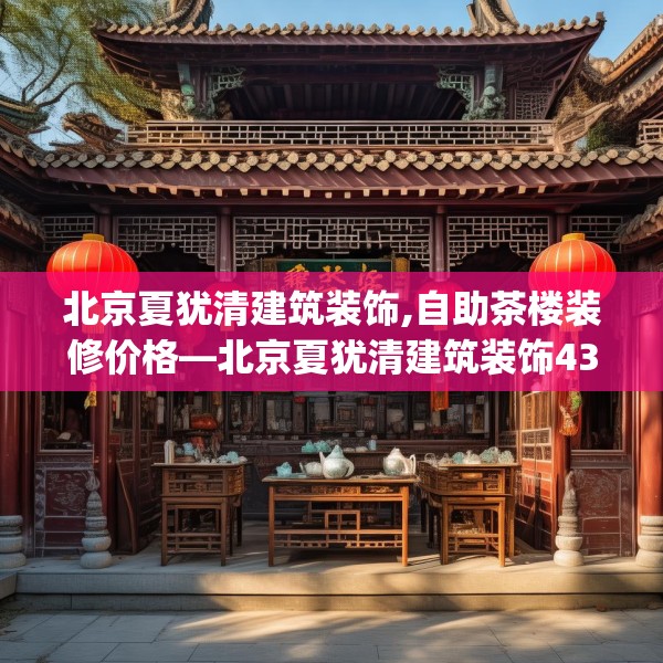 北京夏犹清建筑装饰,自助茶楼装修价格—北京夏犹清建筑装饰434.a310b311c314fgy.32176667