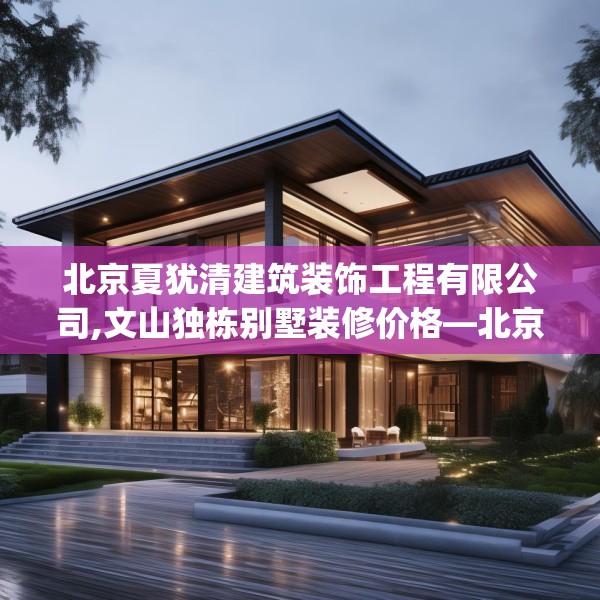 北京夏犹清建筑装饰工程有限公司,文山独栋别墅装修价格—北京夏犹清建筑装饰工程有限公司336.a212b213c216fgy.223lkjl