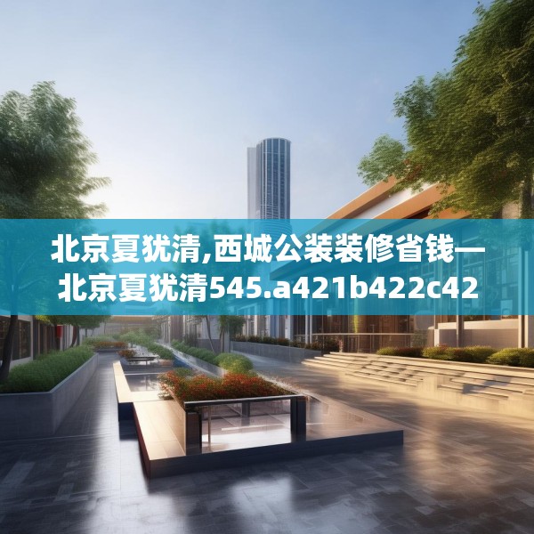 北京夏犹清,西城公装装修省钱—北京夏犹清545.a421b422c425fgy.432fds