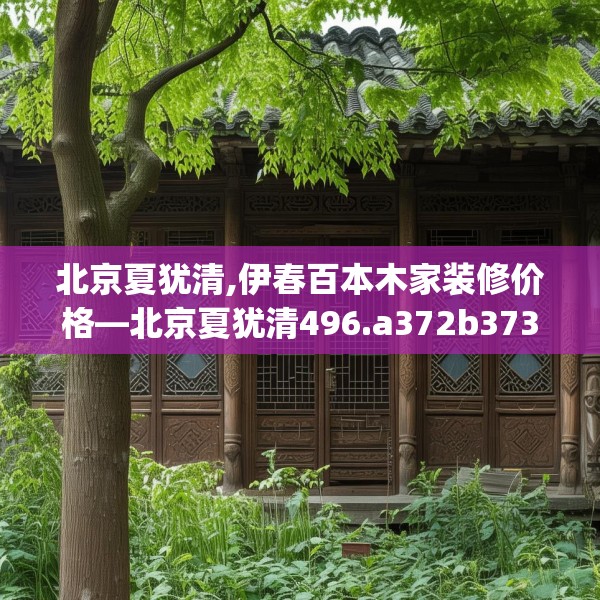 北京夏犹清,伊春百本木家装修价格—北京夏犹清496.a372b373c376fgy.383sdA