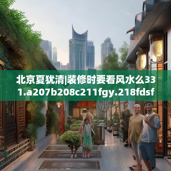 北京夏犹清|装修时要看风水么331.a207b208c211fgy.218fdsfds