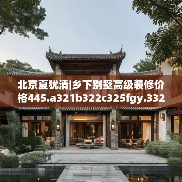 北京夏犹清|乡下别墅高级装修价格445.a321b322c325fgy.332poiy
