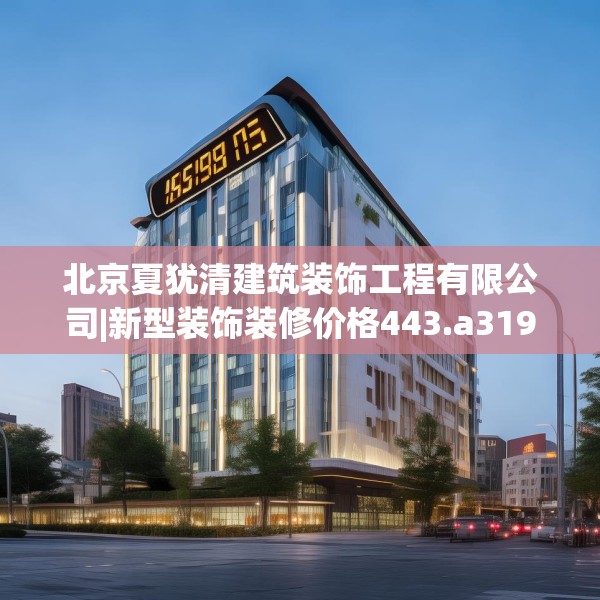 北京夏犹清建筑装饰工程有限公司|新型装饰装修价格443.a319b320c323fgy.330cvcx