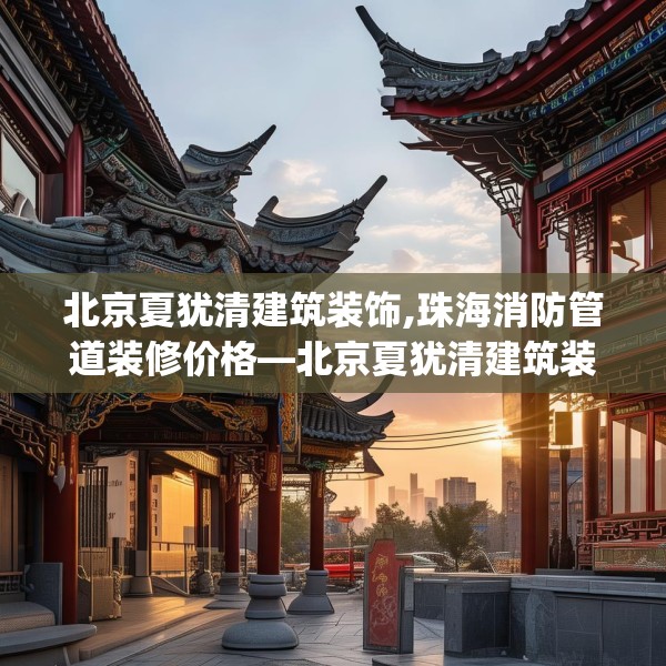 北京夏犹清建筑装饰,珠海消防管道装修价格—北京夏犹清建筑装饰251.a127b128c131fgy.138bnbn