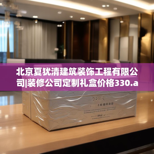 北京夏犹清建筑装饰工程有限公司|装修公司定制礼盒价格330.a206b207c210fgy.217dsfds