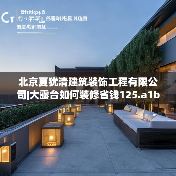 北京夏犹清建筑装饰工程有限公司|大露台如何装修省钱125.a1b2c5fgy.12bnbn