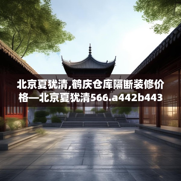 北京夏犹清,鹤庆仓库隔断装修价格—北京夏犹清566.a442b443c446fgy.453wew