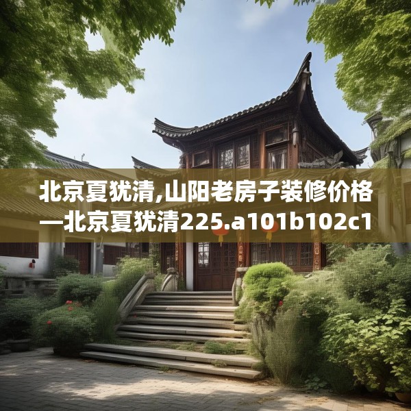 北京夏犹清,山阳老房子装修价格—北京夏犹清225.a101b102c105fgy.112fghfd