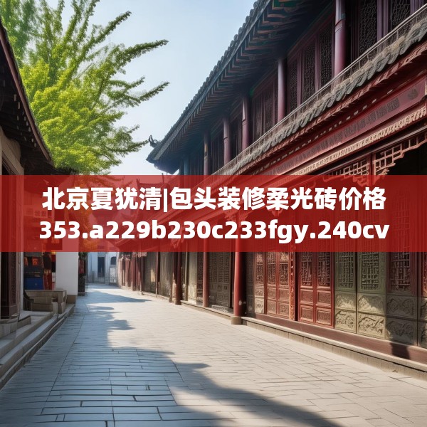 北京夏犹清|包头装修柔光砖价格353.a229b230c233fgy.240cvcx
