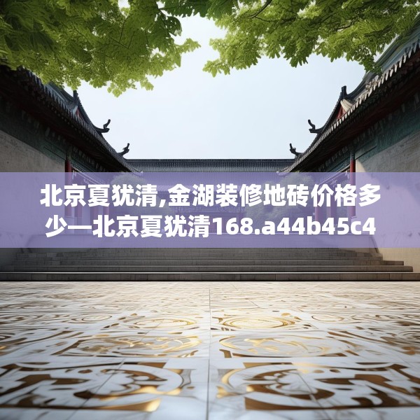 北京夏犹清,金湖装修地砖价格多少—北京夏犹清168.a44b45c48fgy.55dsfds