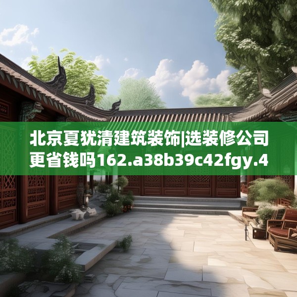 北京夏犹清建筑装饰|选装修公司更省钱吗162.a38b39c42fgy.49nbn