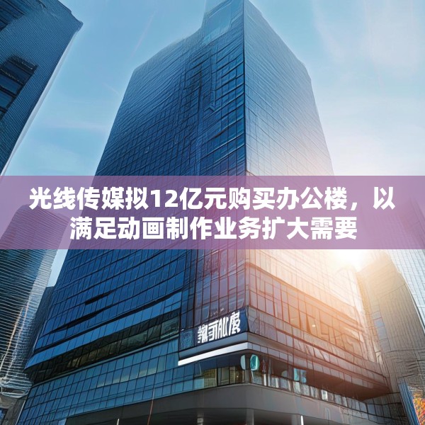 光线传媒拟12亿元购买办公楼，以满足动画制作业务扩大需要