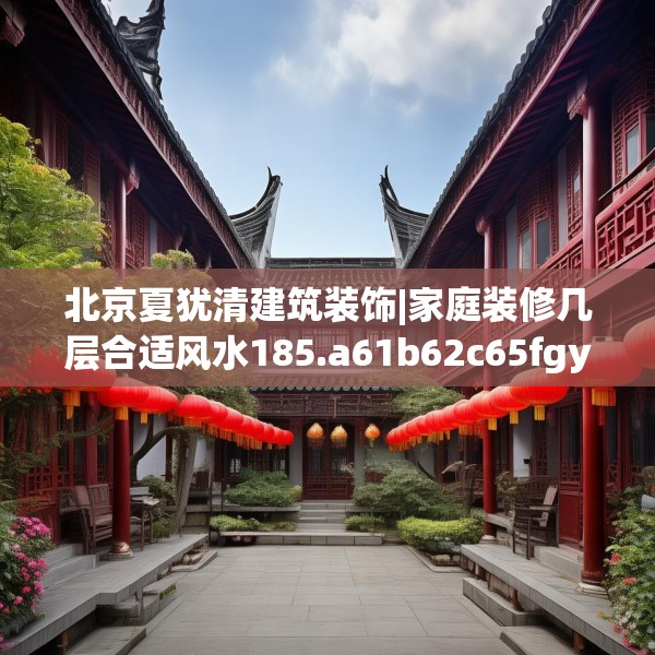 北京夏犹清建筑装饰|家庭装修几层合适风水185.a61b62c65fgy.72fds