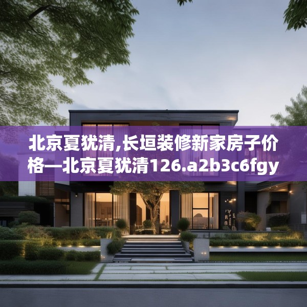 北京夏犹清,长垣装修新家房子价格—北京夏犹清126.a2b3c6fgy.13nbn