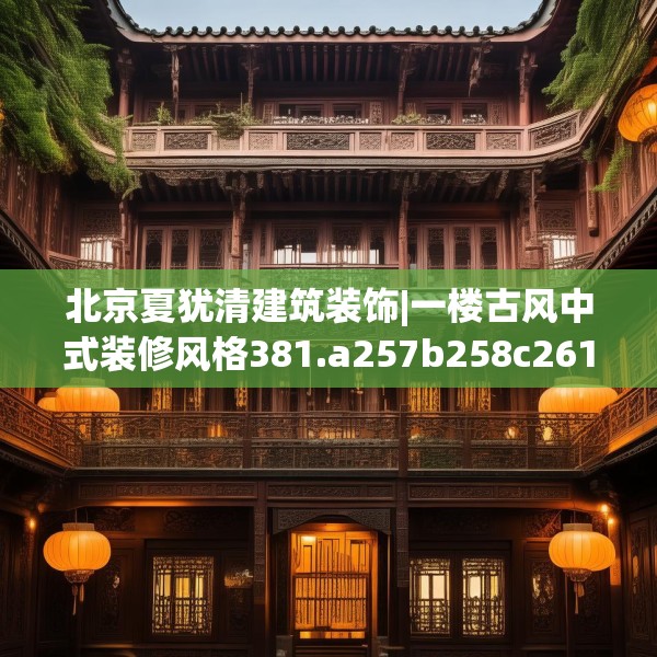 北京夏犹清建筑装饰|一楼古风中式装修风格381.a257b258c261fgy.268uyk