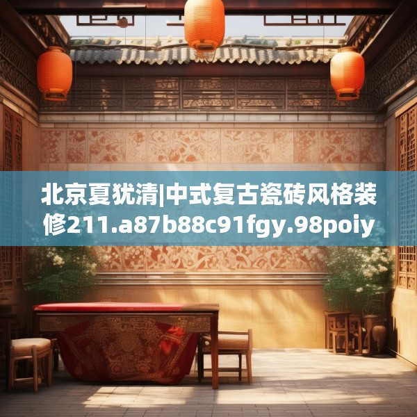 北京夏犹清|中式复古瓷砖风格装修211.a87b88c91fgy.98poiy