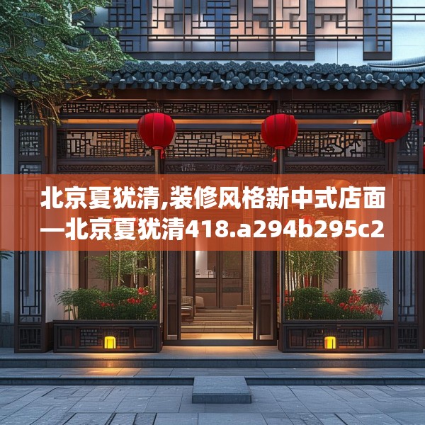 北京夏犹清,装修风格新中式店面—北京夏犹清418.a294b295c298fgy.305htyj