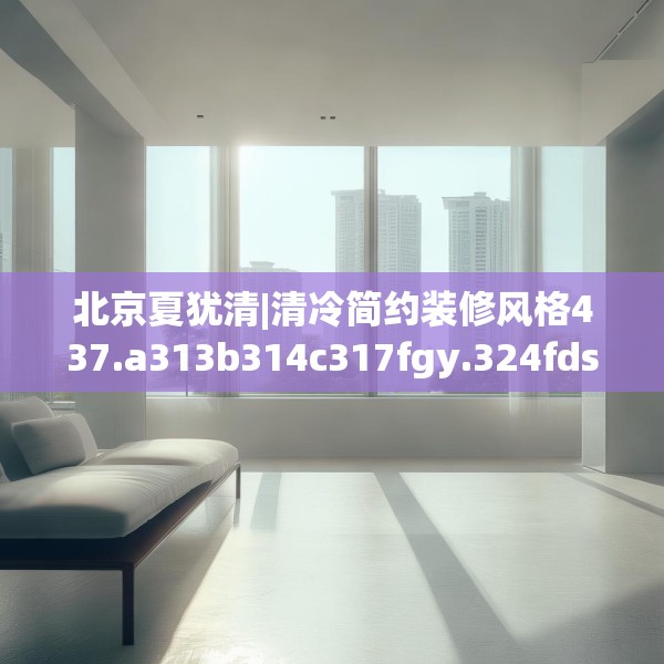 北京夏犹清|清冷简约装修风格437.a313b314c317fgy.324fds