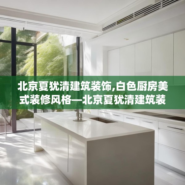 北京夏犹清建筑装饰,白色厨房美式装修风格—北京夏犹清建筑装饰590.a466b467c470fgy.477xczxv