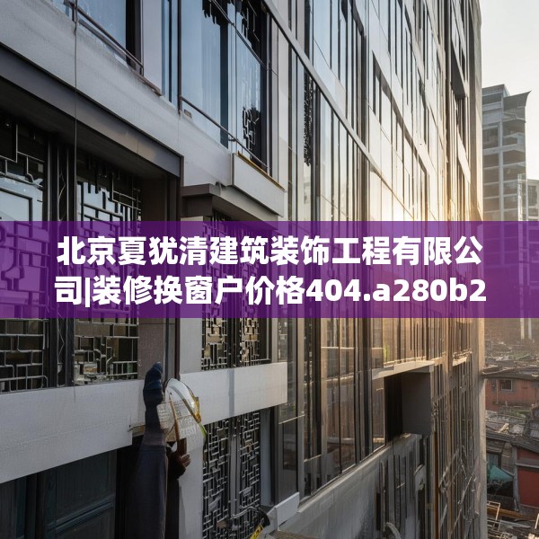 北京夏犹清建筑装饰工程有限公司|装修换窗户价格404.a280b281c284fgy.291wew