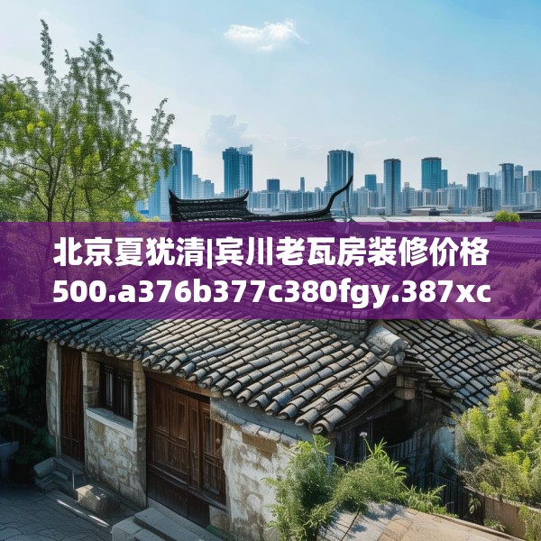 北京夏犹清|宾川老瓦房装修价格500.a376b377c380fgy.387xczxv