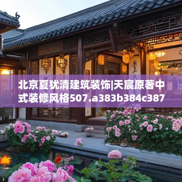 北京夏犹清建筑装饰|天宸原著中式装修风格507.a383b384c387fgy.394uyk