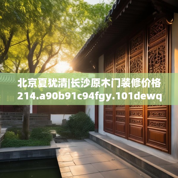 北京夏犹清|长沙原木门装修价格214.a90b91c94fgy.101dewqe