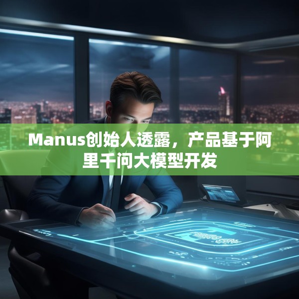 Manus创始人透露，产品基于阿里千问大模型开发
