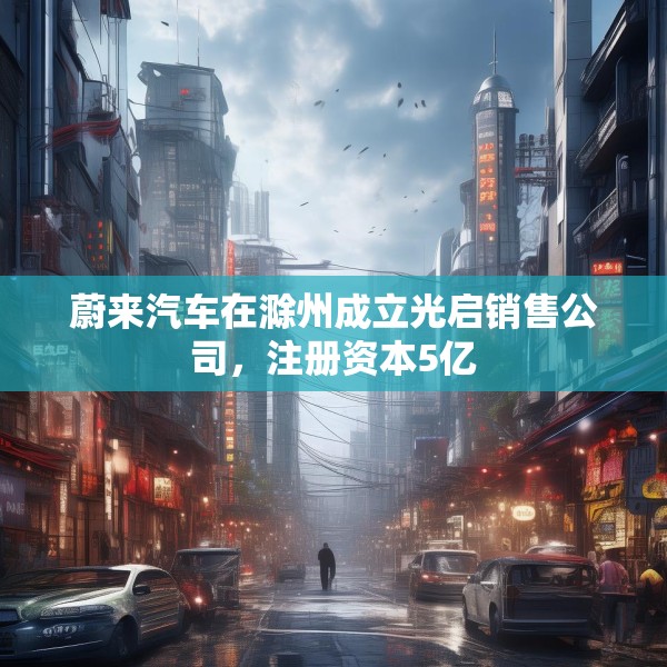蔚来汽车在滁州成立光启销售公司，注册资本5亿