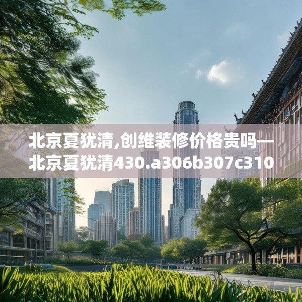 北京夏犹清,创维装修价格贵吗—北京夏犹清430.a306b307c310fgy.317dewqe