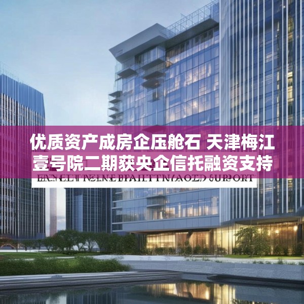 优质资产成房企压舱石 天津梅江壹号院二期获央企信托融资支持