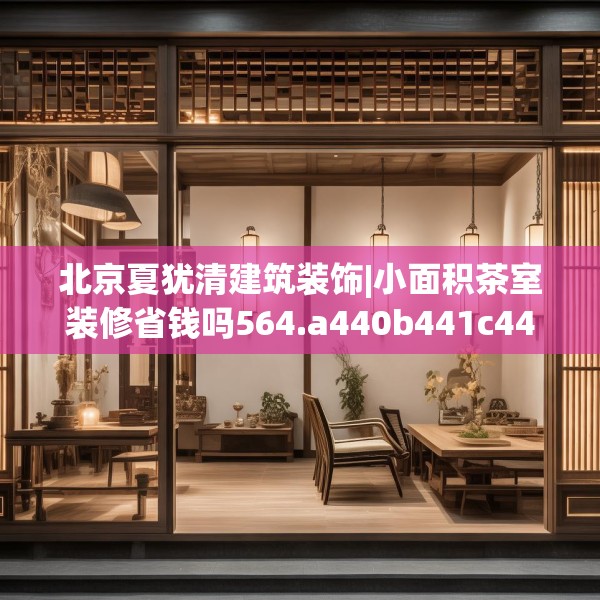 北京夏犹清建筑装饰|小面积茶室装修省钱吗564.a440b441c444fgy.451dsfds