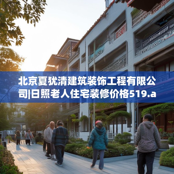北京夏犹清建筑装饰工程有限公司|日照老人住宅装修价格519.a395b396c399fgy.406fhsg