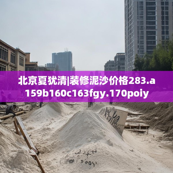 北京夏犹清|装修泥沙价格283.a159b160c163fgy.170poiy