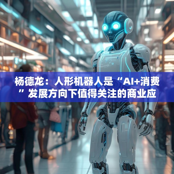 杨德龙：人形机器人是“AI+消费”发展方向下值得关注的商业应用