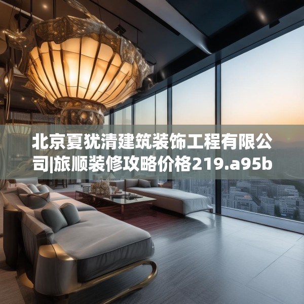 北京夏犹清建筑装饰工程有限公司|旅顺装修攻略价格219.a95b96c99fgy.106uyk