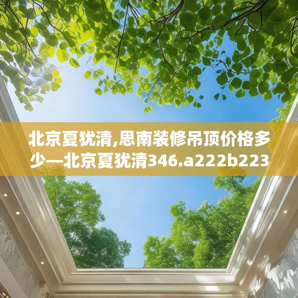 北京夏犹清,思南装修吊顶价格多少—北京夏犹清346.a222b223c226fgy.233htyj