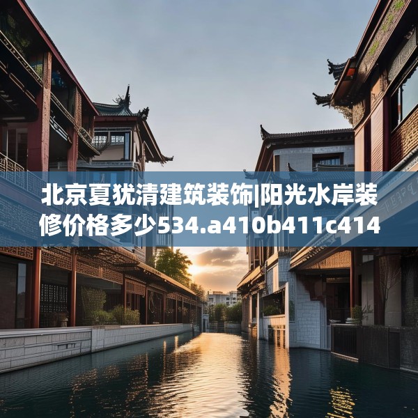 北京夏犹清建筑装饰|阳光水岸装修价格多少534.a410b411c414fgy.421lkjl