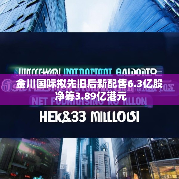 金川国际拟先旧后新配售6.3亿股 净筹3.89亿港元