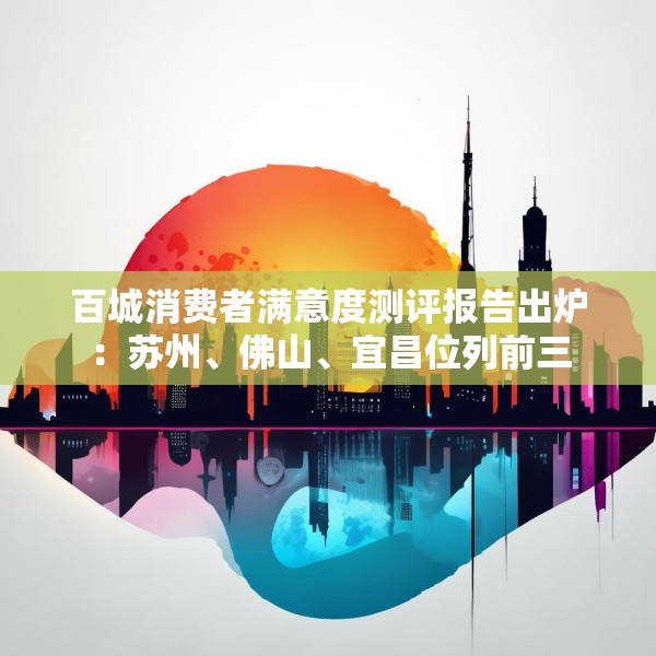 百城消费者满意度测评报告出炉：苏州、佛山、宜昌位列前三
