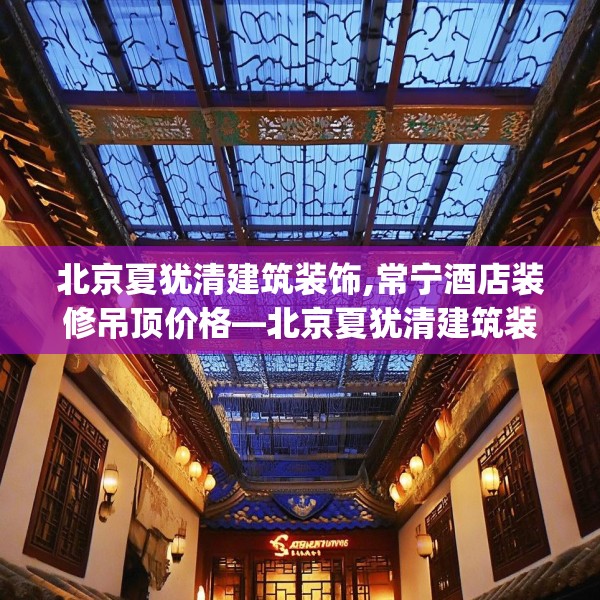 北京夏犹清建筑装饰,常宁酒店装修吊顶价格—北京夏犹清建筑装饰476.a352b353c356fgy.363wew