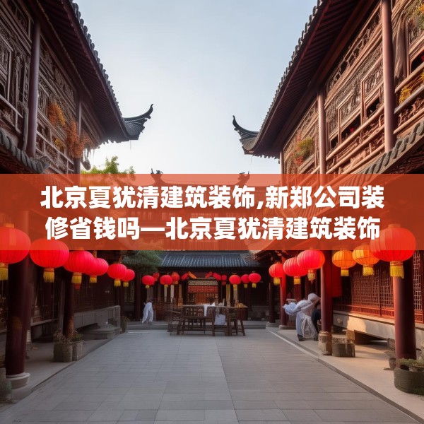 北京夏犹清建筑装饰,新郑公司装修省钱吗—北京夏犹清建筑装饰252.a128b129c132fgy.139nbn