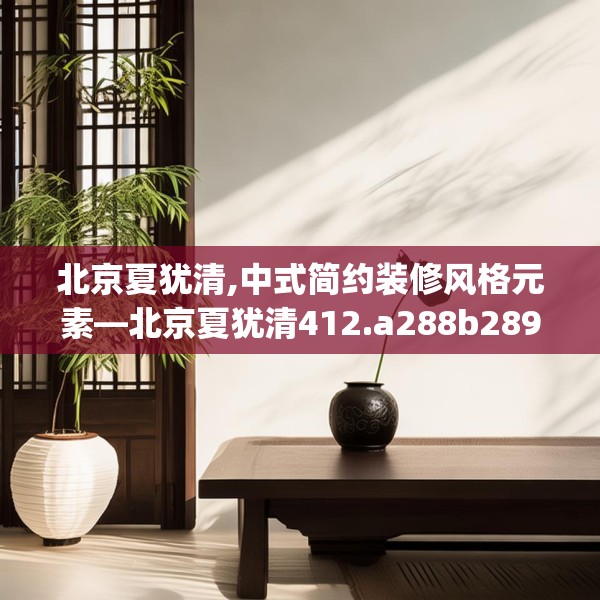 北京夏犹清,中式简约装修风格元素—北京夏犹清412.a288b289c292fgy.299dewqe