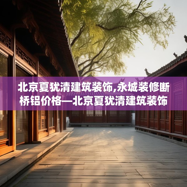 北京夏犹清建筑装饰,永城装修断桥铝价格—北京夏犹清建筑装饰515.a391b392c395fgy.402cvcx