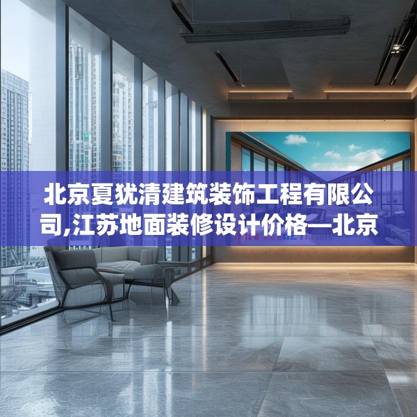 北京夏犹清建筑装饰工程有限公司,江苏地面装修设计价格—北京夏犹清建筑装饰工程有限公司128.a4b5c8fgy.1576684