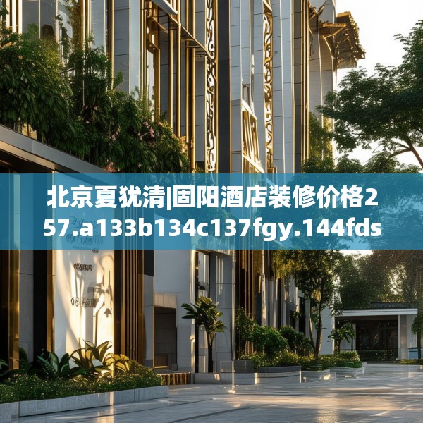北京夏犹清|固阳酒店装修价格257.a133b134c137fgy.144fds