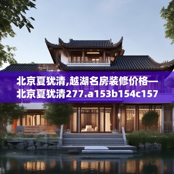 北京夏犹清,越湖名房装修价格—北京夏犹清277.a153b154c157fgy.164fdsfds