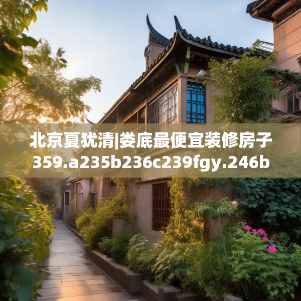 北京夏犹清|娄底最便宜装修房子359.a235b236c239fgy.246bnbn