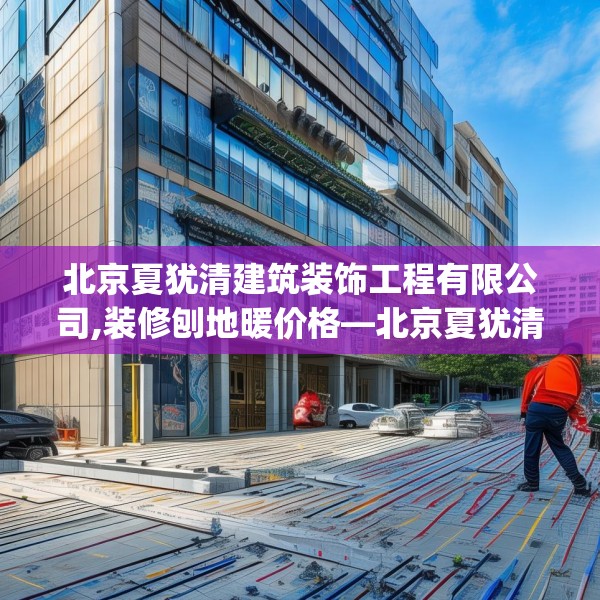 北京夏犹清建筑装饰工程有限公司,装修刨地暖价格—北京夏犹清建筑装饰工程有限公司542.a418b419c422fgy.42976661